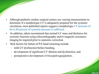 • Although pediatric cardiac surgical centers use varying measurements to
determine if a morphologic LV is adequately prepared for the systemic
circulation, most published reports suggest a morphologic LV pressure of
66 to 80 percent of systemic pressure is sufficient.
• In addition, others recommend that normal LV mass and thickness for
systemic function using echocardiography and/or magnetic resonance
imaging be required prior to anatomic correction .
• Risk factors for failure of PA band retraining include
– mild LV dysfunction before banding,
– development of significant LV dilation and dysfunction, and
– postoperative development of tricuspid regurgitation .
 