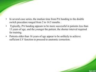 • In several case series, the median time from PA banding to the double
switch procedure ranged from 2 to 14.5 months .
• Typically, PA banding appears to be more successful in patients less than
13 years of age, and the younger the patient, the shorter interval required
for training.
• Patients older than 16 years of age appear to be unlikely to achieve
sufficient LV function to proceed to anatomic correction.
 