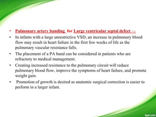 • Pulmonary artery banding for Large ventricular septal defect —
• In infants with a large unrestrictive VSD, an increase in pulmonary blood
flow may result in heart failure in the first few weeks of life as the
pulmonary vascular resistance falls.
• The placement of a PA band can be considered in patients who are
refractory to medical management.
• Creating increased resistance to the pulmonary circuit will reduce
pulmonary blood flow, improve the symptoms of heart failure, and promote
weight gain.
• Promotion of growth is desired as anatomic surgical correction is easier to
perform in a larger infant.
 