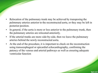 • Relocation of the pulmonary trunk may be achieved by transposing the
pulmonary arteries anterior to the reconstructed aorta, or they may be left in
posterior position.
• In general, if the aorta is more or less anterior to the pulmonary trunk, then
the pulmonary arteries are relocated anteriorly.
• If the arterial trunks are more side-by-side, then we leave the pulmonary
arteries behind the newly reconstructed aorta.
• At the end of the procedure, it is important to check on the reconstruction
using transoesphageal or epicardial echocardiography, confirming the
patency of the venous and arterial pathways as well as ensuring adequate
ventricular function
 