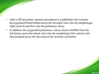 • After a DS procedure, normal concordance is established with systemic
deoxygenated blood baffled across the tricuspid valve into the morphologic
right ventricle and flow into the pulmonary artery.
• In addition, the oxygenated pulmonary venous return is baffled from the
left atrium across the mitral valve into the morphologic left ventricle and
then pumped across the neo-aorta to the systemic circulation
 