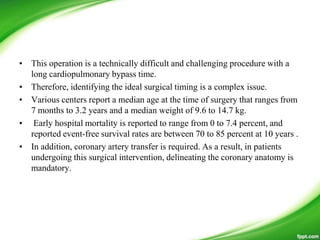 • This operation is a technically difficult and challenging procedure with a
long cardiopulmonary bypass time.
• Therefore, identifying the ideal surgical timing is a complex issue.
• Various centers report a median age at the time of surgery that ranges from
7 months to 3.2 years and a median weight of 9.6 to 14.7 kg.
• Early hospital mortality is reported to range from 0 to 7.4 percent, and
reported event-free survival rates are between 70 to 85 percent at 10 years .
• In addition, coronary artery transfer is required. As a result, in patients
undergoing this surgical intervention, delineating the coronary anatomy is
mandatory.
 