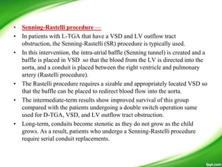 • Senning-Rastelli procedure —
• In patients with L-TGA that have a VSD and LV outflow tract
obstruction, the Senning-Rastelli (SR) procedure is typically used.
• In this intervention, the intra-atrial baffle (Senning tunnel) is created and a
baffle is placed in VSD so that the blood from the LV is directed into the
aorta, and a conduit is placed between the right ventricle and pulmonary
artery (Rastelli procedure).
• The Rastelli procedure requires a sizable and appropriately located VSD so
that the baffle can be placed to redirect blood flow into the aorta.
• The intermediate-term results show improved survival of this group
compared with the patients undergoing a double switch operation same
used for D-TGA, VSD, and LV outflow tract obstruction.
• Long-term, conduits become stenotic as they do not grow as the child
grows. As a result, patients who undergo a Senning-Rastelli procedure
require serial conduit replacements.
 