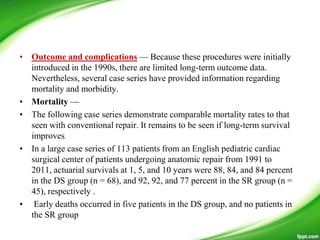 • Outcome and complications — Because these procedures were initially
introduced in the 1990s, there are limited long-term outcome data.
Nevertheless, several case series have provided information regarding
mortality and morbidity.
• Mortality —
• The following case series demonstrate comparable mortality rates to that
seen with conventional repair. It remains to be seen if long-term survival
improves
• In a large case series of 113 patients from an English pediatric cardiac
surgical center of patients undergoing anatomic repair from 1991 to
2011, actuarial survivals at 1, 5, and 10 years were 88, 84, and 84 percent
in the DS group (n = 68), and 92, 92, and 77 percent in the SR group (n =
45), respectively .
• Early deaths occurred in five patients in the DS group, and no patients in
the SR group
 