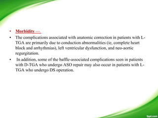 • Morbidity —
• The complications associated with anatomic correction in patients with L-
TGA are primarily due to conduction abnormalities (ie, complete heart
block and arrhythmias), left ventricular dysfunction, and neo-aortic
regurgitation.
• In addition, some of the baffle-associated complications seen in patients
with D-TGA who undergo ASO repair may also occur in patients with L-
TGA who undergo DS operation.
 