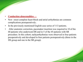 • Conduction abnormalities —
• New onset complete heart block and atrial arrhythmias are common
complications postoperatively .
• In the previously mentioned English case series of 113 patients.
• After anatomic correction, pacemaker insertion was required in 10 of the
68 patients who underwent DS and in 5 of the 45 patients with SR
procedure. In this cohort, tachyarrhythmias were observed in four patients
preoperatively and developed in four patients postoperatively (three in the
DS group and one in the SR group).
 