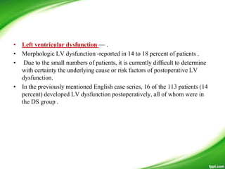 • Left ventricular dysfunction — .
• Morphologic LV dysfunction -reported in 14 to 18 percent of patients .
• Due to the small numbers of patients, it is currently difficult to determine
with certainty the underlying cause or risk factors of postoperative LV
dysfunction.
• In the previously mentioned English case series, 16 of the 113 patients (14
percent) developed LV dysfunction postoperatively, all of whom were in
the DS group .
 