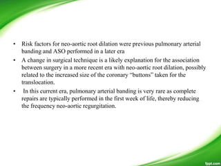 • Risk factors for neo-aortic root dilation were previous pulmonary arterial
banding and ASO performed in a later era
• A change in surgical technique is a likely explanation for the association
between surgery in a more recent era with neo-aortic root dilation, possibly
related to the increased size of the coronary ―buttons‖ taken for the
translocation.
• In this current era, pulmonary arterial banding is very rare as complete
repairs are typically performed in the first week of life, thereby reducing
the frequency neo-aortic regurgitation.
 