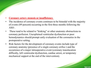 • Coronary artery stenosis or insufficiency
• The incidence of coronary events continues to be bimodal with the majority
of events (89 percent) occurring in the first three months following the
ASO .
• These tend to be related to ―kinking‖ or other anatomic obstructions to
coronary perfusion. Unexplained ventricular dysfunction or poor
hemodynamics should prompt early evaluation of the coronaries in the
postoperative setting.
• Risk factors for the development of coronary events include type of
coronary anatomy (presence of a single coronary orifice ) and the
occurrence of a major intraoperative event (coronary translocation
difficulty, left ventricular dysfunction, cardiac arrest, or temporary
mechanical support at the end of the intervention).
 