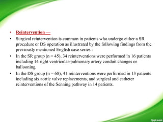 • Reintervention —
• Surgical reintervention is common in patients who undergo either a SR
procedure or DS operation as illustrated by the following findings from the
previously mentioned English case series :
• In the SR group (n = 45), 34 reinterventions were performed in 16 patients
including 14 right ventricular-pulmonary artery conduit changes or
ballooning.
• In the DS group (n = 68), 41 reinterventions were performed in 13 patients
including six aortic valve replacements, and surgical and catheter
reinterventions of the Senning pathway in 14 patients.
 