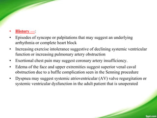 • History —:
• Episodes of syncope or palpitations that may suggest an underlying
arrhythmia or complete heart block
• Increasing exercise intolerance suggestive of declining systemic ventricular
function or increasing pulmonary artery obstruction
• Exertional chest pain may suggest coronary artery insufficiency.
• Edema of the face and upper extremities suggest superior venal caval
obstruction due to a baffle complication seen in the Senning procedure
• Dyspnea may suggest systemic atrioventricular (AV) valve regurgitation or
systemic ventricular dysfunction in the adult patient that is unoperated
 
