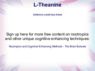 L-Theanine
Caffeine's untold best friend

Sign up here for more free content on nootropics
and other unique cognitive enhancing techniques:
Nootropics and Cognitive Enhancing Methods - The Brain Bulwark

 