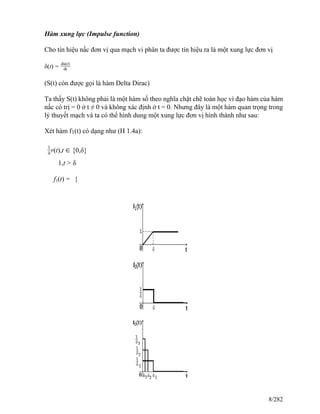 Hàm xung lực (Impulse function)
Cho tín hiệu nấc đơn vị qua mạch vi phân ta được tín hiệu ra là một xung lực đơn vị
δ(t) =
du(t)
dt
(S(t) còn được gọi là hàm Delta Dirac)
Ta thấy S(t) không phải là một hàm số theo nghĩa chặt chẽ toán học vì đạo hàm của hàm
nấc có trị = 0 ở t ≠ 0 và không xác định ở t = 0. Nhưng đây là một hàm quan trọng trong
lý thuyết mạch và ta có thể hình dung một xung lực đơn vị hình thành như sau:
Xét hàm f1(t) có dạng như (H 1.4a):
1
δ r(t),t ∈ {0,δ}
1,t > δ
f1(t) = {
8/282
 
