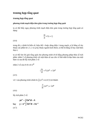 trương hợp tổng quat
trương hợp tổng quat
phương trình mạch điện đơn giản trong trường hợp tổng quát
ta có thể thấy ngay phương trình mạch điện đơn giản trong trường hợp tổng quát có
dạng:
(4.4)
trong đó y chính là biến số, hiệu thế v hoặc dòng điện i trong mạch, p là hằng số tùy
thuộc các phần tử r, l, c và q tùy thuộc nguồn kích thích, có thể là hằng số hay một hàm
theo t.
ta có thể tìm lời giải tổng quát cho phương trình (4.4) bằng phương pháp thừa số tích
phân: nhân 2 vế phương trình với một thừa số sao cho vế thứ nhất là đạo hàm của một
hàm và sau đó lấy tích phân 2 vế
nhân 2 vế của (4.4) với ept
(4.5)
vê 1 của phương trình chính là d
dt(yept
) và (4.5) trở thành:
(4.6)
lấy tích phân 2 vế:
(4.7)
99/282
 