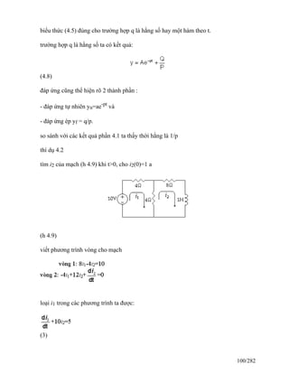 biểu thức (4.5) đúng cho trường hợp q là hằng số hay một hàm theo t.
trường hợp q là hằng số ta có kết quả:
(4.8)
đáp ứng cũng thể hiện rõ 2 thành phần :
- đáp ứng tự nhiên yn=ae-pt
và
- đáp ứng ép yf = q/p.
so sánh với các kết quả phần 4.1 ta thấy thời hằng là 1/p
thí dụ 4.2
tìm i2 của mạch (h 4.9) khi t>0, cho i2(0)=1 a
(h 4.9)
viết phương trình vòng cho mạch
loại i1 trong các phương trình ta được:
(3)
100/282
 