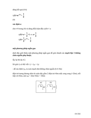 dùng kết quả (4.6)
(4)
xác định a:
cho t=0 trong (4) và dùng điều kiện đầu i2(0)=1 a
một phương pháp ngắn gọn
dưới đây giới thiệu một phương pháp ngắn gọn để giải nhanh các mạch bậc 1 không
chứa nguồn phụ thuộc.
lấy lại thí dụ 4.2.
lời giải i2 có thể viết: i2 = i2n + i2f
- để xác định i2n, ta xem mạch như không chứa nguồn (h 4.10a)
điện trở tương đương nhìn từ cuộn dây gồm 2 điện trở 4ôm mắc song song (=2ôm), nối
tiếp với 8ôm, nên rtđ = 2ôm+8ôm = 10ôm
101/282
 