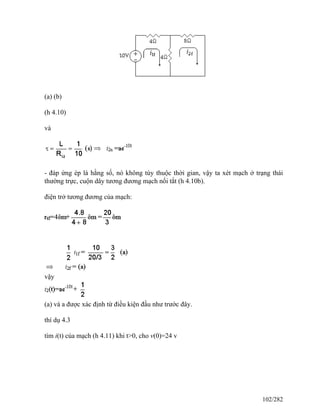 (a) (b)
(h 4.10)
và
- đáp ứng ép là hằng số, nó không tùy thuộc thời gian, vậy ta xét mạch ở trạng thái
thường trực, cuộn dây tương đương mạch nối tắt (h 4.10b).
điện trở tương đương của mạch:
vậy
(a) và a được xác định từ điều kiện đầu như trước đây.
thí dụ 4.3
tìm i(t) của mạch (h 4.11) khi t>0, cho v(0)=24 v
102/282
 