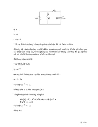 (h 4.11)
ta có
i = in + if
° để xác định in ta lưu ý nó có cùng dạng của hiệu thế v ở 2 đầu tụ điện.
thật vậy, tất cả các đáp ứng tự nhiên khác nhau trong một mạch thì liên hệ với nhau qua
các phép toán cộng, trừ, vi tích phân; các phép toán này không làm thay đổi giá trị trên
mũ mà nó chỉ làm thay đổi các hệ số của hàm mũ.
thời hằng của mạch là:
t=rc=10x0,02=0,2 s
in =ae-5t
ơ trạng thái thường trực, tụ điện tương đương mach hở:
if = i = 1a
vậy i(t) =ae-5t
+ 1 (a)
để xác định a, ta phải xác định i(0+)
viết phương trình cho vòng bên phải
vậy i(t) =2e-5t
+ 1 (a)
thí dụ 4.4
103/282
 