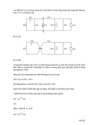 xác định i(t) và v(t) trong mạch (h 4.12a) khi t>0. biết rằng mạch đạt trạng thái thường
trực ở t=0- với khóa k hở.
(h 4.12a)
(h 4.12b)
ơ trạng thái thường trực (t=0-), tụ điện tương mạch hở và cuộn dây là mạch nôi tắt. hiệu
thế 2 đầu tụ là hiệu thế 2 đầu điện trở 20ôm và dòng điện qua cuộn dây chính là dòng
qua điện trở 15ôm
dùng cầu chia dòng điện xác định dễ dàng các giá trị này:
i(0-)=2a và v(0-) = 60 v
khi đóng khóa k, ta đã nối tắt 2 nút a và b (h 4.12b).
mạch chia thành 2 phần độc lập với nhau, mỗi phần có thể được giải riêng.
* phần bên trái ab chứa cuộn dây là mạch không chứa nguồn:
i(t) = ae-15t
(a)
với
i(t) = 2e-15t
(a)
104/282
 