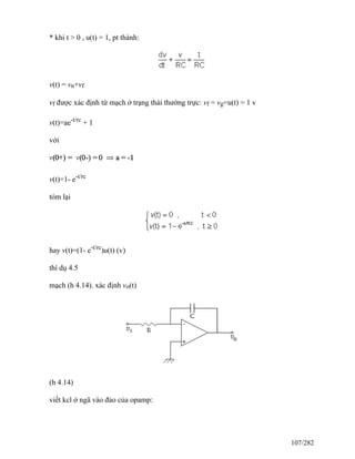 * khi t > 0 , u(t) = 1, pt thành:
v(t) = vn+vf
vf được xác định từ mạch ở trạng thái thường trực: vf = vg=u(t) = 1 v
v(t)=ae-t/rc
+ 1
với
v(t)=1- e-t/rc
tóm lại
hay v(t)=(1- e-t/rc
)u(t) (v)
thí dụ 4.5
mạch (h 4.14). xác định vo(t)
(h 4.14)
viết kcl ở ngã vào đảo của opamp:
107/282
 