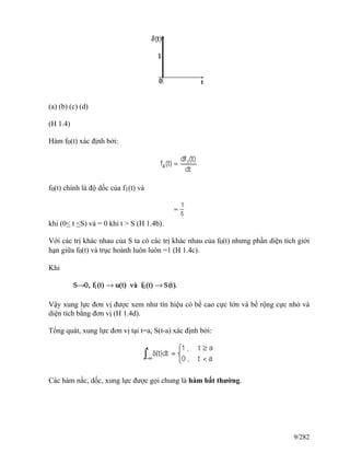 (a) (b) (c) (d)
(H 1.4)
Hàm f0(t) xác định bởi:
f0(t) chính là độ dốc của f1(t) và
khi (0< t <S) và = 0 khi t > S (H 1.4b).
Với các trị khác nhau của S ta có các trị khác nhau của f0(t) nhưng phần diện tích giới
hạn giữa f0(t) và trục hoành luôn luôn =1 (H 1.4c).
Khi
Vậy xung lực đơn vị được xem như tín hiệu có bề cao cực lớn và bề rộng cực nhỏ và
diện tích bằng đơn vị (H 1.4d).
Tổng quát, xung lực đơn vị tại t=a, S(t-a) xác định bởi:
Các hàm nấc, dốc, xung lực được gọi chung là hàm bất thường.
9/282
 