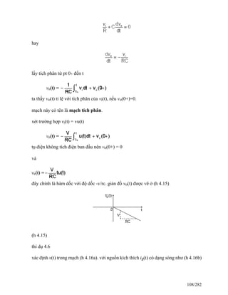 hay
lấy tích phân từ pt 0+ đến t
ta thấy vo(t) tỉ lệ với tích phân của vi(t), nếu vo(0+)=0.
mạch này có tên là mạch tích phân.
xét trường hợp vi(t) = vu(t)
tụ điện không tích điện ban đầu nên vo(0+) = 0
và
đây chính là hàm dốc với độ dốc -v/rc. giản đồ vo(t) được vẽ ở (h 4.15)
(h 4.15)
thí dụ 4.6
xác định v(t) trong mạch (h 4.16a). với nguồn kích thích ig(t) có dạng sóng như (h 4.16b)
108/282
 