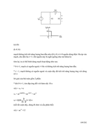 (a) (b)
(h 4.16)
mạch không tích trữ năng lượng ban đầu nên i(0-)=0; ở t=0 nguồn dòng điện 10a áp vào
mạch, cho đến lúc t=1 s thì nguồn này bị ngắt (giống như mở khóa k)
tóm lại, ta có thể hình dung mạch hoạt động như sau:
* 0<t<1, mạch có nguồn ngoài i=10a và không tích trữ năng lượng ban đầu.
* t > 1, mạch không có nguồn ngoài và cuộn dây đã tích trữ năng lượng ứng với dòng
i(1-)
lời giải của bài toán gồm 2 phần:
* khi 0<t<1, tìm đáp ứng đối với hàm nấc 10 a
v(t) = vn +vf
vn = ae-(rtđ/l)t
=ae-5t/5
= ae-t
(nối tắt cuộn dây, dùng đl ohm và cầu phân thế)
v(t) = ae-t
+12
109/282
 