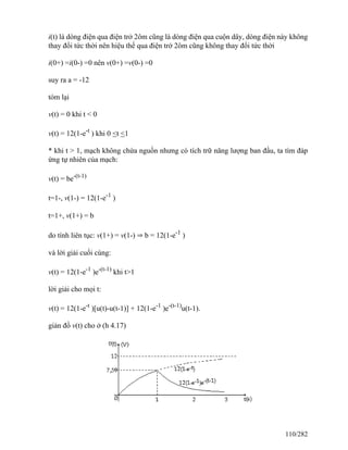i(t) là dòng điện qua điện trở 2ôm cũng là dòng điện qua cuộn dây, dòng điện này không
thay đổi tức thời nên hiệu thế qua điện trở 2ôm cũng không thay đổi tức thời
i(0+) =i(0-) =0 nên v(0+) =v(0-) =0
suy ra a = -12
tóm lại
v(t) = 0 khi t < 0
v(t) = 12(1-e-t
) khi 0 <t <1
* khi t > 1, mạch không chứa nguồn nhưng có tích trữ năng lượng ban đầu, ta tìm đáp
ứng tự nhiên của mạch:
v(t) = be-(t-1)
t=1-, v(1-) = 12(1-e-1
)
t=1+, v(1+) = b
do tính liên tục: v(1+) = v(1-) ⇒ b = 12(1-e-1
)
và lời giải cuối cùng:
v(t) = 12(1-e-1
)e-(t-1)
khi t>1
lời giải cho mọi t:
v(t) = 12(1-e-t
)[u(t)-u(t-1)] + 12(1-e-1
)e-(t-1)
u(t-1).
giản đồ v(t) cho ở (h 4.17)
110/282
 