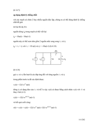 (h 14.7)
ap dụng định lý chồng chất
với các mạch có chứa 2 hay nhiều nguồn độc lập, chúng ta có thể dùng định lý chồng
chất để giải
trở lại thí dụ 4.6.
nguồn dòng ig trong mạch có thể viết lại:
ig = 10u(t) - 10u(t-1)
nguồn này có thể xem như gồm 2 nguồn mắc song song i 1 và i2
ig = i 1 + i2 với i 1 = 10 u(t) và i2 = -10u(t-1) (h 4.18)
(h 4.18)
gọi v1 và v2 lần lượt là các đáp ứng đối với từng nguồn i 1 và i2
trong phần trước ta đã xác định được:
v1(t) = 12(1-e-t
)u(t)
dòng i2 có dạng đảo của i 1 và trễ 1s.vậy v2(t) có được bằng cách nhân v1(t) với -1 và
thay t bởi (t-1):
v2(t) = -12(1-e-(t-1)
)u(t-1)
và kết quả cuối cùng:
v(t) = v1(t) + v2(t) = 12(1-e-t
)u(t) -12(1-e-(t-1)
)u(t-1)
111/282
 