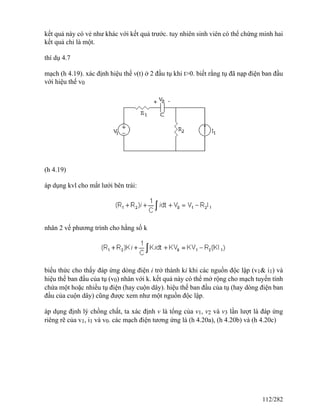 kết quả này có vẻ như khác với kết quả trước. tuy nhiên sinh viên có thể chứng minh hai
kết quả chỉ là một.
thí dụ 4.7
mạch (h 4.19). xác định hiệu thế v(t) ở 2 đầu tụ khi t>0. biết rằng tụ đã nạp điện ban đầu
với hiệu thế v0
(h 4.19)
áp dụng kvl cho mắt lưới bên trái:
nhân 2 vế phương trình cho hằng số k
biểu thức cho thấy đáp ứng dòng điện i trở thành ki khi các nguồn độc lập (v1& i1) và
hiệu thế ban đầu của tụ (v0) nhân với k. kết quả này có thể mở rộng cho mạch tuyến tính
chứa một hoặc nhiều tụ điện (hay cuộn dây). hiệu thế ban đầu của tụ (hay dòng điện ban
đầu của cuộn dây) cũng được xem như một nguồn độc lập.
áp dụng định lý chồng chất, ta xác định v là tổng của v1, v2 và v3 lần lượt là đáp ứng
riêng rẽ của v1, i1 và v0. các mạch điện tương ứng là (h 4.20a), (h 4.20b) và (h 4.20c)
112/282
 