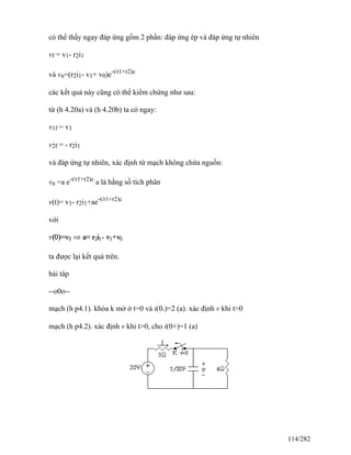 có thể thấy ngay đáp ứng gồm 2 phần: đáp ứng ép và đáp ứng tự nhiên
vf = v1- r2i1
và vn=(r2i1- v1+ v0)e-t/r1+r2)c
các kết quả này cũng có thể kiểm chứng như sau:
từ (h 4.20a) và (h 4.20b) ta có ngay:
v1f = v1
v2f = - r2i1
và đáp ứng tự nhiên, xác định từ mạch không chứa nguồn:
vn =a e-t/r1+r2)c
a là hằng số tích phân
v(t)= v1- r2i1+ae-t/r1+r2)c
với
ta được lại kết quả trên.
bài tâp
--o0o--
mạch (h p4.1). khóa k mở ở t=0 và i(0-)=2 (a). xác định v khi t>0
mạch (h p4.2). xác định v khi t>0, cho i(0+)=1 (a)
114/282
 