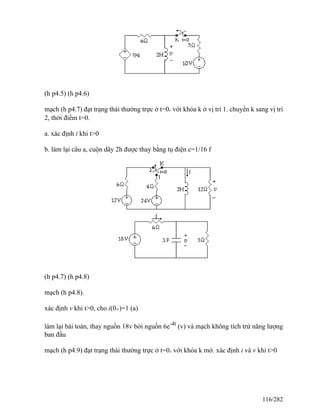 (h p4.5) (h p4.6)
mạch (h p4.7) đạt trạng thái thường trực ở t=0- với khóa k ở vị trí 1. chuyển k sang vị trí
2, thời điểm t=0.
a. xác định i khi t>0
b. làm lại câu a, cuộn dây 2h được thay bằng tụ điện c=1/16 f
(h p4.7) (h p4.8)
mạch (h p4.8).
xác định v khi t>0, cho i(0+)=1 (a)
làm lại bài toán, thay nguồn 18v bởi nguồn 6e-4t
(v) và mạch không tích trử năng lượng
ban đầu
mạch (h p4.9) đạt trạng thái thường trực ở t=0- với khóa k mở. xác định i và v khi t>0
116/282
 