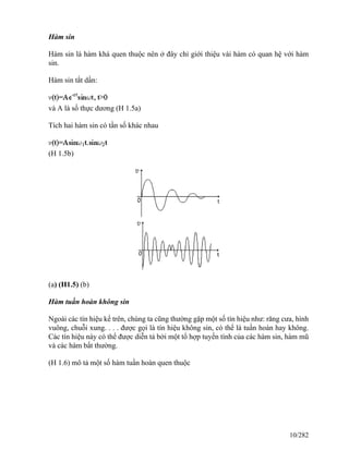 Hàm sin
Hàm sin là hàm khá quen thuộc nên ở đây chỉ giới thiệu vài hàm có quan hệ với hàm
sin.
Hàm sin tắt dần:
và A là số thực dương (H 1.5a)
Tích hai hàm sin có tần số khác nhau
(H 1.5b)
(a) (H1.5) (b)
Hàm tuần hoàn không sin
Ngoài các tín hiệu kể trên, chúng ta cũng thường gặp một số tín hiệu như: răng cưa, hình
vuông, chuỗi xung. . . . được gọi là tín hiệu không sin, có thể là tuần hoàn hay không.
Các tín hiệu này có thể được diễn tả bởi một tổ hợp tuyến tính của các hàm sin, hàm mũ
và các hàm bất thường.
(H 1.6) mô tả một số hàm tuần hoàn quen thuộc
10/282
 