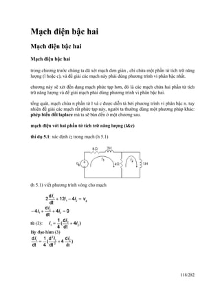Mạch điện bậc hai
Mạch điện bậc hai
Mạch điện bậc hai
trong chương trước chúng ta đã xét mạch đơn giản , chỉ chứa một phần tử tích trữ năng
lượng (l hoặc c), và để giải các mạch này phải dùng phương trình vi phân bậc nhất.
chương này sẽ xét đến dạng mạch phức tạp hơn, đó là các mạch chứa hai phần tử tích
trữ năng lượng và để giải mạch phải dùng phương trình vi phân bậc hai.
tổng quát, mạch chứa n phần tử l và c được diễn tả bởi phương trình vi phân bậc n. tuy
nhiên để giải các mạch rất phức tạp này, người ta thường dùng một phương pháp khác:
phép biến đổi laplace mà ta sẽ bàn đến ở một chương sau.
mạch điện với hai phần tử tích trữ năng lượng (l&c)
thí dụ 5.1: xác định i2 trong mạch (h 5.1)
(h 5.1) viết phương trình vòng cho mạch
118/282
 