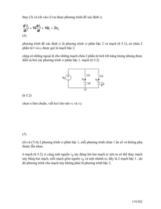 thay (3) và (4) vào (1) ta được phương trình để xác định i2
(5)
phương trình để xác định i2 là phương trình vi phân bậc 2 và mạch (h 5.1), có chứa 2
phần tử l và c, được gọi là mạch bậc 2.
cũng có những ngoại lệ cho những mạch chứa 2 phần tử tích trữ năng lượng nhưng được
diễn tả bởi các phương trình vi phân bậc 1. mạch (h 5.2)
(h 5.2)
chọn o làm chuẩn, viết kcl cho nút v1 và v2:
(7)
(6) và (7) là 2 phương trình vi phân bậc 1, mỗi phương trình chứa 1 ẩn số và không phụ
thuộc lẫn nhau.
ở mạch (h 5.2) vì cùng một nguồn vg tác động lên hai mạch rc nên ta có thể thay mạch
này bằng hai mạch, mỗi mạch gồm nguồn vg và một nhánh rc, đây là 2 mạch bậc 1 , do
đó phương trình cho mạch này không phải là phương trình bậc 2.
119/282
 