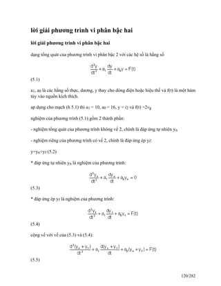 lời giải phương trình vi phân bậc hai
lời giải phương trình vi phân bậc hai
dạng tổng quát của phương trình vi phân bậc 2 với các hệ số là hằng số
(5.1)
a1, a0 là các hằng số thực, dương, y thay cho dòng điện hoặc hiệu thế và f(t) là một hàm
tùy vào nguồn kích thích.
ap dụng cho mạch (h 5.1) thì a1 = 10, a0 = 16, y = i2 và f(t) =2vg
nghiệm của phương trình (5.1) gồm 2 thành phần:
- nghiệm tổng quát của phương trình không vế 2, chính là đáp ứng tự nhiên yn
- nghiệm riêng của phương trình có vế 2, chính là đáp ứng ép yf:
y=yn+yf (5.2)
* đáp ứng tự nhiên yn là nghiệm của phương trình:
(5.3)
* đáp ứng ép yf là nghiệm của phương trình:
(5.4)
cộng vế với vế của (5.3) và (5.4):
(5.5)
120/282
 
