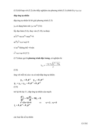 (5.5) kết hợp với (5.2) cho thấy nghiệm của phương trình (5.1) chính là y=yn+yf
đáp ứng tự nhiên
đáp ứng tự nhiên là lời giải phương trình (5.3)
yn có dạng hàm mũ: yn=aest
(5.6)
lấy đạo hàm (5.6), thay vào (5.10), ta được
as2
est
+aa1sest
+aa0est
=0
aest
(s2
+a1s+a0)=0
vì aest
không thể =0 nên
s2
+a1s+a0=0 (5.7)
(5.7) được gọi là phương trình đặc trưng, có nghiệm là:
(5.8)
ứng với mỗi trị của s ta có một đáp ứng tự nhiên:
(5.9)
trở lại thí dụ 5.1, đáp ứng tự nhiên của mạch:
các loại tần số tự nhiên
121/282
 