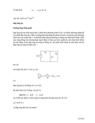 vậy i(t)=in(t)=a1e-t
+a2e-2t
đáp ứng ép
trường hợp tổng quát
đáp ứng ép của một mạch bậc 2 phải thỏa phương trình (5.4). có nhiều phương pháp để
xác định đáp ứng ép; ở đây ta dùng phương pháp dự đoán lời giải: trong lúc giải phương
trình cho các mạch bậc 1, ta đã thấy đáp ứng ép thường có dạng của hàm kích thích, điều
này cũng đúng cho trường hợp mạch điện có bậc cao hơn, nghĩa là, nếu hàm kích thích
là một hằng số thì đáp ứng ép cũng là hằng số, nếu hàm kích thích là một hàm mũ thì
đáp ứng ép cũng là hàm mũ. . ..
(h 5.5)
xét mạch thí dụ 5.1 với vg=16v
(1)
đáp ứng ép i2f là hằng sô: i2f=a (2)
lấy đạo hàm (2) và thay vào pt (1):
ta có thể xác định i2f nhờ mạch ở trạng thái thường trực dc: (h 5.5)
i2f=16/8=2 a
và đáp ứng đầy đủ của mạch:
125/282
 