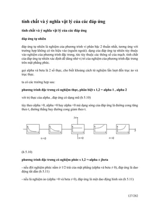 tính chất và ý nghĩa vật lý của các đáp ứng
tính chất và ý nghĩa vật lý của các đáp ứng
đáp ứng tự nhiên
đáp ứng tự nhiên là nghiệm của phương trình vi phân bậc 2 thuần nhất, tương ứng với
trường hợp không có tín hiệu vào (nguồn ngoài). dạng của đáp ứng tự nhiên tùy thuộc
vào nghiệm của phương trình đặc trưng, tức tùy thuộc các thông số của mạch. tính chất
của đáp ứng tự nhiên xác định dễ dàng nhờ vị trí của nghiệm của phương trình đặc trưng
trên mặt phẳng phức.
gọi alpha và beta là 2 số thực, cho biết khoảng cách từ nghiệm lần lượt đến trục ảo và
trục thực.
ta có các trường hợp sau:
phương trình đặc trưng có nghiệm thực, phân biệt s 1,2 = alpha 1 , alpha 2
với trị thực của alpha , đáp ứng có dạng mũ (h 5.10)
tùy theo alpha >0, alpha =0 hay alpha <0 mà dạng sóng của đáp ứng là đường cong tăng
theo t, đường thẳng hay đường cong giảm theo t.
(h 5.10)
phương trình đặc trưng có nghiệm phức s 1,2 =-alpha ± jbeta
- nếu đôi nghiệm phức nằm ở 1/2 trái của mặt phẳng (alpha và beta ≠ 0), đáp ứng là dao
động tắt dần (h 5.11)
- nếu là nghiệm ảo (alpha =0 và beta ≠ 0), đáp ứng là một dao động hình sin (h 5.11)
127/282
 