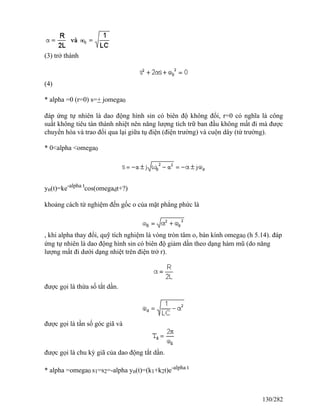 (3) trở thành
(4)
* alpha =0 (r=0) s=+ jomega0
đáp ứng tự nhiên là dao động hình sin có biên độ không đổi, r=0 có nghĩa là công
suất không tiêu tán thành nhiệt nên năng lượng tích trữ ban đầu không mất đi mà được
chuyển hóa và trao đổi qua lại giữa tụ điện (điện trường) và cuộn dây (từ trường).
* 0<alpha <omega0
yn(t)=ke-alpha t
cos(omegadt+?)
khoảng cách từ nghiệm đến gốc o của mặt phẳng phức là
, khi alpha thay đổi, quỹ tích nghiệm là vòng tròn tâm o, bán kính omega0 (h 5.14). đáp
ứng tự nhiên là dao động hình sin có biên độ giảm dần theo dạng hàm mũ (do năng
lượng mất đi dưới dạng nhiệt trên điện trở r).
được gọi là thừa số tắt dần.
được gọi là tần số góc giã và
được gọi là chu kỳ giã của dao động tắt dần.
* alpha =omega0 s1=s2=-alpha yn(t)=(k1+k2t)e-alpha t
130/282
 