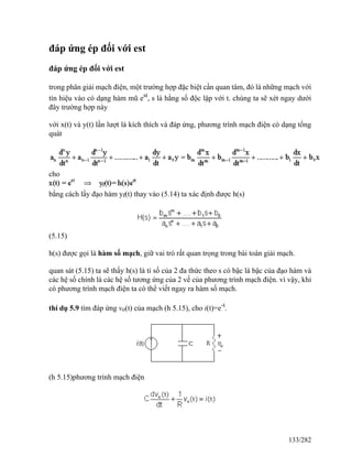 đáp ứng ép đối với est
đáp ứng ép đối với est
trong phân giải mạch điện, một trường hợp đặc biệt cần quan tâm, đó là những mạch với
tín hiệu vào có dạng hàm mũ est
, s là hằng số độc lập với t. chúng ta sẽ xét ngay dưới
đây trường hợp này
với x(t) và y(t) lần lượt là kích thích và đáp ứng, phương trình mạch điện có dạng tổng
quát
cho
bằng cách lấy đạo hàm yf(t) thay vào (5.14) ta xác định được h(s)
(5.15)
h(s) được gọi là hàm số mạch, giữ vai trò rất quan trọng trong bài toán giải mạch.
quan sát (5.15) ta sẽ thấy h(s) là tỉ số của 2 đa thức theo s có bậc là bậc của đạo hàm và
các hệ số chính là các hệ số tương ứng của 2 vế của phương trình mạch điện. vì vậy, khi
có phương trình mạch điện ta có thể viết ngay ra hàm số mạch.
thí dụ 5.9 tìm đáp ứng vo(t) của mạch (h 5.15), cho i(t)=e-t
.
(h 5.15)phương trình mạch điện
133/282
 