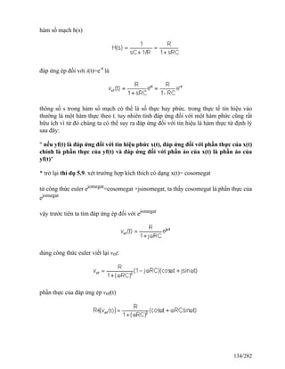 hàm số mạch h(s)
đáp ứng ép đối với i(t)=e-t
là
thông số s trong hàm số mạch có thể là số thực hay phức. trong thực tế tín hiệu vào
thường là một hàm thực theo t. tuy nhiên tính đáp ứng đối với một hàm phức cũng rất
hữu ích vì từ đó chúng ta có thể suy ra đáp ứng đối với tín hiệu là hàm thực từ định lý
sau đây:
" nếu yf(t) là đáp ứng đối với tín hiệu phức x(t), đáp ứng đối với phần thực của x(t)
chính là phần thực của yf(t) và đáp ứng đối với phần ảo của x(t) là phần ảo của
yf(t)"
* trở lại thí dụ 5.9. xét trường hợp kích thích có dạng x(t)= cosomegat
từ công thức euler ejomegat
=cosomegat +jsinomegat, ta thấy cosomegat là phần thực của
ejomegat
vậy trước tiên ta tìm đáp ứng ép đối với ejomegat
dùng công thức euler viết lại vof:
phần thực của đáp ứng ép vof(t)
134/282
 
