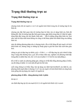 Trạng thái thường trực ac
Trạng thái thường trực ac
Trạng thái thường trực ac
chương trước đã xét mạch rc và rl với nguồn kích thích trong đa số trường hợp là tín
hiệu dc.
chương này đặc biệt quan tâm tới trường hợp tín hiệu vào có dạng hình sin, biên độ
không đổi. đây là trường hợp đặc biệt quan trọng, gặp nhiều trong thực tế: điện kỹ nghệ,
dòng điện đặc trưng cho âm thanh, hình ảnh. . . đều là những dòng điện hình sin. hơn
nữa, một tín hiệu tuần hoàn không sin cũng có thể được phân tích thành tổng của những
hàm sin.
mặc dù những phương pháp nêu ở chương trước vẫn có thể dùng để giải mạch với kích
thích hình sin, nhưng cũng có những kỹ thuật giúp ta giải bài toán một cách đơn giản
hơn.
chúng ta giả sử đáp ứng tự nhiên yn(t)→ 0 khi t → ∞ để đáp ứng ép yf(t) chính là đáp
ứng ở trạng thái thường trực yss(t). để có được điều này, nghiệm của phương trình đặc
trưng phải có phần thực âm, tức vị trí của nó phải ở 1/2 trái hở của mặt phẳng s.
để có thể so sánh các phương pháp giải, chúng ta sẽ bắt đầu bằng phương pháp cổ điển,
sau đó dùng số phức và vectơ pha để giải lại bài toán.
cuối cùng chúng ta sẽ thấy rằng việc áp dụng các định luật kirchhoff, các định lý, các
phương trình mạch điện ở chương 2 và 3 vào các mạch với kích thích hình sin cũng hoàn
toàn giống như áp dụng cho mạch với nguồn dc
phương pháp cổ điển - dùng phương trình vi phân
thí dụ 6.1
xác định đáp ứng ép i(t) của mạch (h 6.1) với nguồn kích thích v(t)=vcoswt
136/282
 