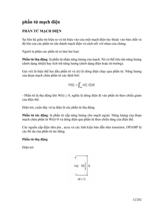 phần tử mạch điện
PHẦN TỬ MẠCH ĐIỆN
Sự liên hệ giữa tín hiệu ra và tín hiệu vào của một mạch điện tùy thuộc vào bản chất và
độ lớn của các phần tử cấu thành mạch điện và cách nối với nhau của chúng.
Người ta phân các phần tử ra làm hai loại:
Phần tử thụ động: là phần tử nhận năng lượng của mạch. Nó có thể tiêu tán năng lượng
(dưới dạng nhiệt) hay tích trữ năng lượng (dưới dạng điện hoặc từ trường).
Gọi v(t) là hiệu thế hai đầu phần tử và i(t) là dòng điện chạy qua phần tử. Năng lượng
của đoạn mạch chứa phần tử xác định bởi:
- Phần tử là thụ động khi W(t) > 0, nghĩa là dòng điện đi vào phần tử theo chiều giảm
của điện thế.
Điện trở, cuộn dây và tụ điện là các phần tử thụ động.
Phần tử tác động: là phần tử cấp năng lượng cho mạch ngoài. Năng lượng của đoạn
mạch chứa phần tử W(t)<0 và dòng điện qua phần tử theo chiều tăng của điện thế.
Các nguồn cấp điện như pin , accu và các linh kiện bán dẫn như transistor, OPAMP là
các thí dụ của phần tử tác động.
Phần tử thụ động
Điện trở
12/282
 