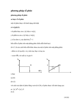phương pháp số phức
phương pháp số phức
sơ lược về số phức
một số phức được viết dưới dạng chữ nhật
z=x+jy(6.1)
x là phần thực của z, ký hiệu x=re[z],
y là phần ảo của z, ký hiệu y=im[z],
j: số ảo đơn vị, xác định bởi j2
=-1
biểu diễn số phức trên mặt phẳng phức (biểu diễn hình học)
(h 6.2 ) là các cách biểu diễn khác nhau của một số phức trên mặt phẳng phức:
- điểm m với tọa độ x và y trên trục thực và trục ảo.
- vectơ
→
OM, với suất |z| và góc 0
x thực
(a) (b)
(h 6.2)
với cách xác định số phức bằng vectơ (h 6.2b), số phức được viết dưới dạng cực:
(6.2)
139/282
 