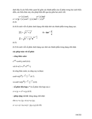 dưới đây là các biểu thức quan hệ giữa các thành phần của số phức trong hai cách biểu
diễn, các biểu thức này cho phép biến đổi qua lại giữa hai cách viết:
(6.4)
(6.4) là cách viết số phức dưới dạng chữ nhật nhờ các thành phần trong dạng cực.
(6.5)
(6.5) là cách viết số phức dưới dạng cực nhờ các thành phần trong dạng chữ nhật.
các phép toán với số phức
- công thức euler
e±j0
=cos0±j sin0 (6.6)
với 0=π/2⇒ ej0
=ejπ/2
=j
từ công thức euler, ta cũng suy ra được:
cos0=re[ej0
]= ejθ
+ e − jθ
2 (6.7)
và sin0=im[ej0
]= ejθ
− e − jθ
2j (6.8)
- số phức liên hợp z* là số phức liên hợp của z:
z=x+jy ⇒ z*=x-jy (6.9)
- phép cộng và trừ: dùng dạng chữ nhật:
cho z1=x1+jy1 và z2=x2+jy2
z= z1± z2= (x1±x2) + j(y1±y2) (6.10)
140/282
 