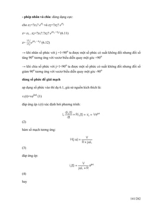 - phép nhân và chia: dùng dạng cực:
cho z1=?z1? ejθ1 và z2=?z2? ejθ2
z= z1.. z2=?z1?.?z2? ej(θ1 + θ2)
(6.11)
z=
∣Z1∣
∣Z2∣ej(θ1 − θ2)
(6.12)
→ khi nhân số phức với j =1<90o
ta được một số phức có suất không đổi nhưng đối số
tăng 90o
tương ứng với vectơ biểu diễn quay một góc +90o
→ khi chia số phức với j=1<90o
ta được một số phức có suất không đổi nhưng đối số
giảm 90o
tương ứng với vectơ biểu diễn quay một góc -90o
dùng số phức để giải mạch
ap dụng số phức vào thí dụ 6.1, giả sử nguồn kích thích là:
v1(t)=vejwt
(1)
đáp ứng ép i1(t) xác định bởi phương trình:
(2)
hàm số mạch tương ứng:
(3)
đáp ứng ép:
(4)
hay
141/282
 