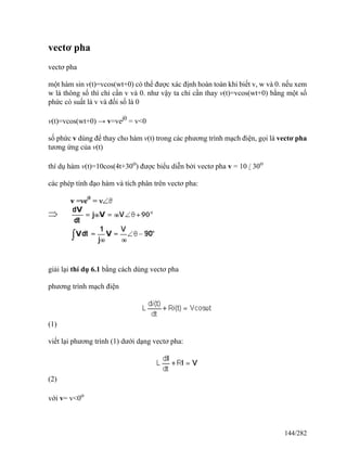 vectơ pha
vectơ pha
một hàm sin v(t)=vcos(wt+0) có thể được xác định hoàn toàn khi biết v, w và 0. nếu xem
w là thông số thì chỉ cần v và 0. như vậy ta chỉ cần thay v(t)=vcos(wt+0) bằng một số
phức có suất là v và đối số là 0
v(t)=vcos(wt+0) → v=vej0
= v<0
số phức v dùng để thay cho hàm v(t) trong các phương trình mạch điện, gọi là vectơ pha
tương ứng của v(t)
thí dụ hàm v(t)=10cos(4t+30o
) được biểu diễn bởi vectơ pha v = 10 / 30o
các phép tính đạo hàm và tích phân trên vectơ pha:
giải lại thí dụ 6.1 bằng cách dùng vectơ pha
phương trình mạch điện
(1)
viết lại phương trình (1) dưới dạng vectơ pha:
(2)
với v= v<0o
144/282
 