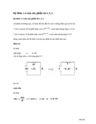 hệ thức v-i của các phần tử r, l, c
hệ thức v-i của các phần tử r, l, c
xét phần tử lưỡng cực, có hiệu thế hai đầu là v(t) và dòng điện qua nó là i(t)
* v(t)=vcos(wt+0) là phần thực của ve(jwt+0)
, vectơ pha tương ứng v =v<0
* i(t)=icos(wt+?) là phần thực của ie(jwt+?)
, vectơ pha tương ứng i =i<?
dùng vectơ pha các hệ thức v-i của các phần tử xác định như sau:
điện trở
hệ thức
r là số thực nên v và i cùng pha 0=?
(h 6.5)
cuộn dây
hệ thức
148/282
 