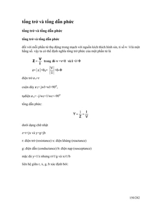 tổng trở và tổng dẫn phức
tổng trở và tổng dẫn phức
tổng trở và tổng dẫn phức
đối với mỗi phần tử thụ động trong mạch với nguồn kích thích hình sin, tỉ số v / i là một
hằng số. vậy ta có thể định nghĩa tổng trở phức của một phần tử là
điện trở z r=r
cuộn dây z l= jwl=wl<90o
,
tụđiện z c= -j/wc=1/wc<-90o
tổng dẫn phức:
dưới dạng chữ nhật
z=r+jx và y=g+jb
r: điện trở (resistance) x: điện kháng (reactance)
g: điện dẫn (conductance) b: điện nạp (susceptance)
mặc dù y=1/z nhưng r≠1/g và x≠1/b
liên hệ giữa r, x, g, b xác định bởi:
150/282
 
